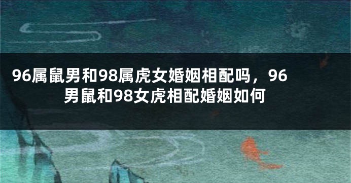 96属鼠男和98属虎女婚姻相配吗，96男鼠和98女虎相配婚姻如何