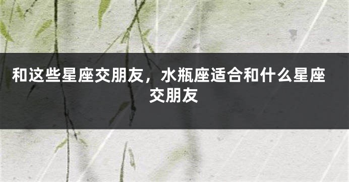 和这些星座交朋友，水瓶座适合和什么星座交朋友