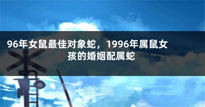 96年女鼠最佳对象蛇，1996年属鼠女孩的婚姻配属蛇