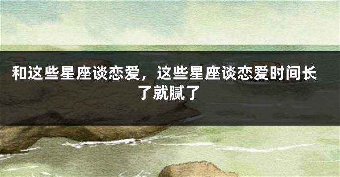 和这些星座谈恋爱，这些星座谈恋爱时间长了就腻了