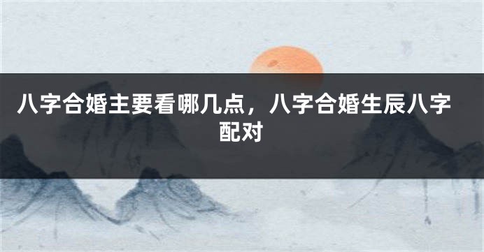 八字合婚主要看哪几点，八字合婚生辰八字配对