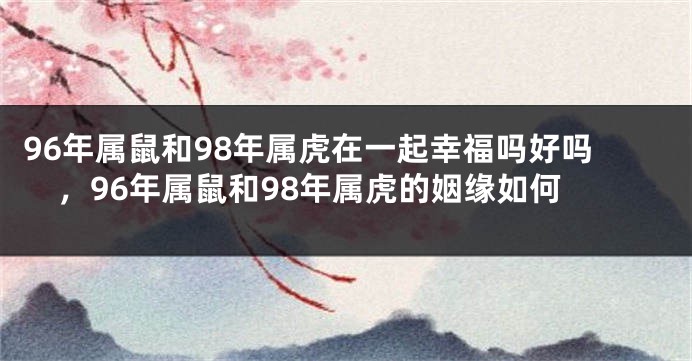 96年属鼠和98年属虎在一起幸福吗好吗，96年属鼠和98年属虎的姻缘如何