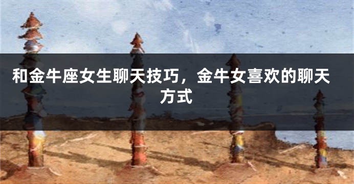 和金牛座女生聊天技巧，金牛女喜欢的聊天方式