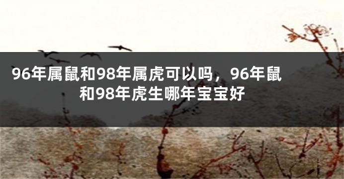 96年属鼠和98年属虎可以吗，96年鼠和98年虎生哪年宝宝好