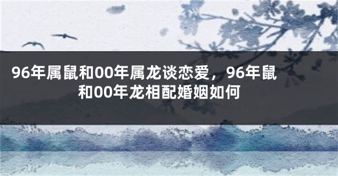96年属鼠和00年属龙谈恋爱，96年鼠和00年龙相配婚姻如何