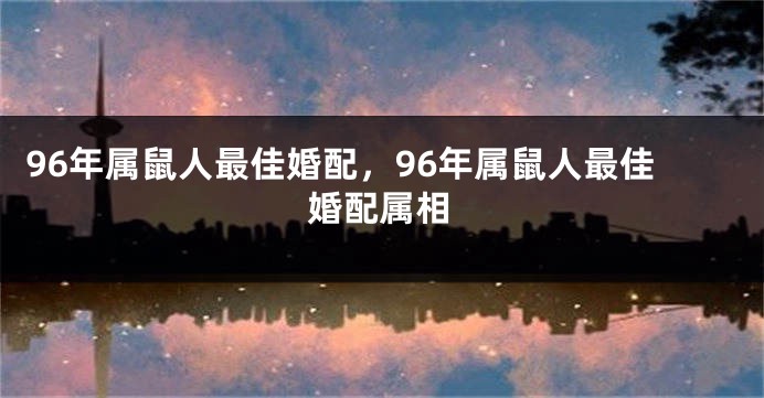 96年属鼠人最佳婚配，96年属鼠人最佳婚配属相