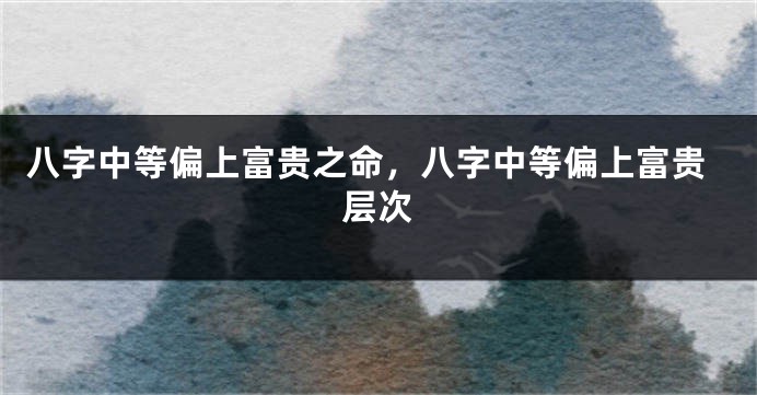 八字中等偏上富贵之命，八字中等偏上富贵层次