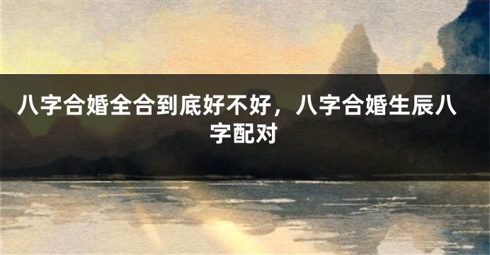 八字合婚全合到底好不好，八字合婚生辰八字配对