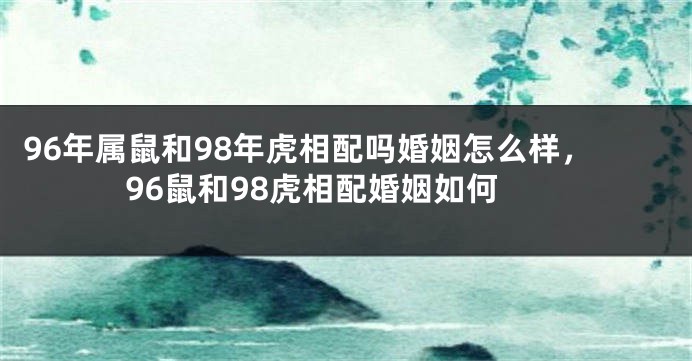 96年属鼠和98年虎相配吗婚姻怎么样，96鼠和98虎相配婚姻如何