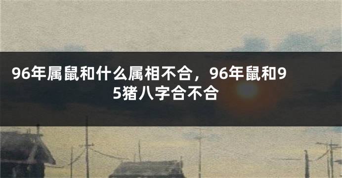 96年属鼠和什么属相不合，96年鼠和95猪八字合不合