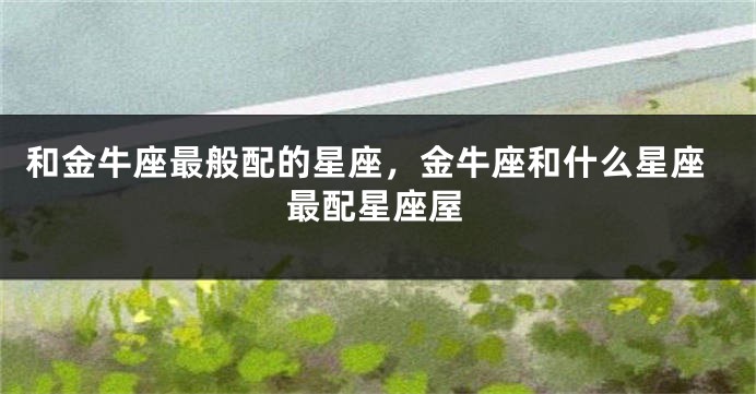 和金牛座最般配的星座，金牛座和什么星座最配星座屋