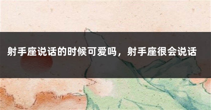 射手座说话的时候可爱吗，射手座很会说话