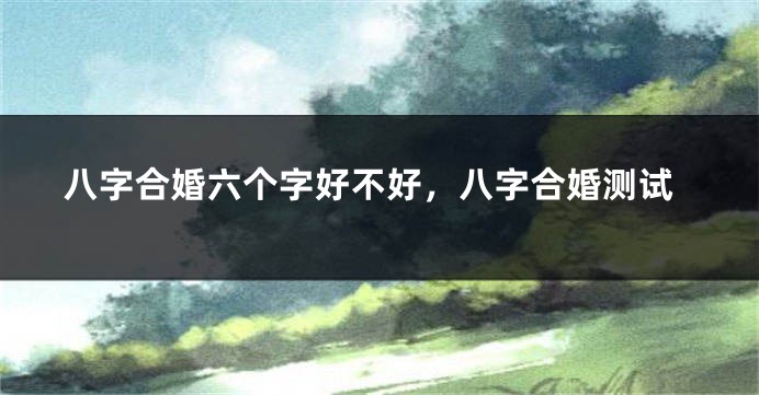 八字合婚六个字好不好，八字合婚测试