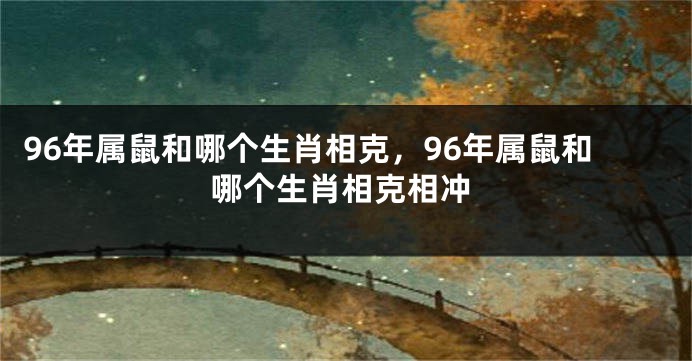 96年属鼠和哪个生肖相克，96年属鼠和哪个生肖相克相冲
