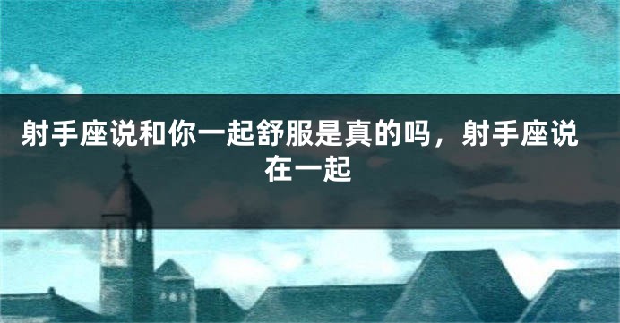 射手座说和你一起舒服是真的吗，射手座说在一起