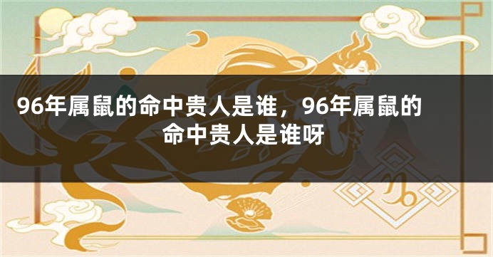 96年属鼠的命中贵人是谁，96年属鼠的命中贵人是谁呀