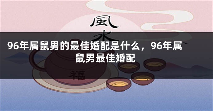 96年属鼠男的最佳婚配是什么，96年属鼠男最佳婚配