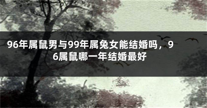 96年属鼠男与99年属兔女能结婚吗，96属鼠哪一年结婚最好
