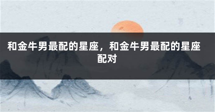 和金牛男最配的星座，和金牛男最配的星座配对