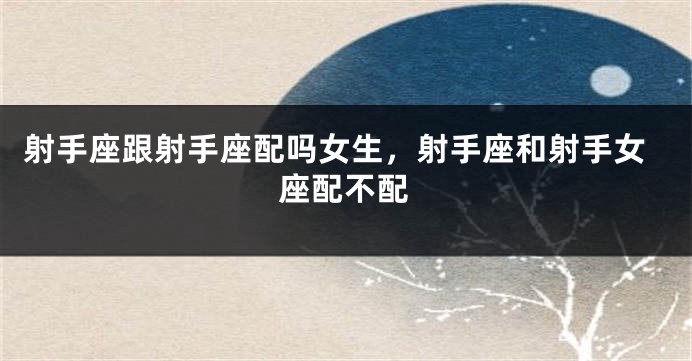 射手座跟射手座配吗女生，射手座和射手女座配不配