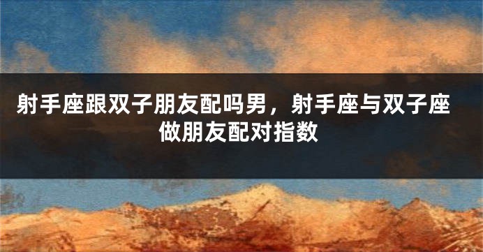 射手座跟双子朋友配吗男，射手座与双子座做朋友配对指数