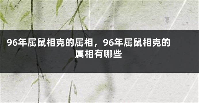 96年属鼠相克的属相，96年属鼠相克的属相有哪些