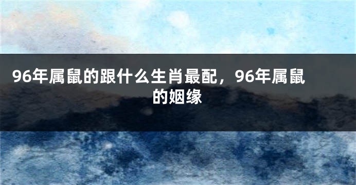 96年属鼠的跟什么生肖最配，96年属鼠的姻缘