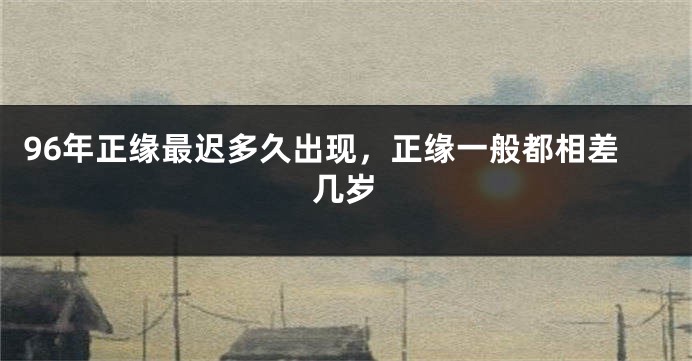 96年正缘最迟多久出现，正缘一般都相差几岁