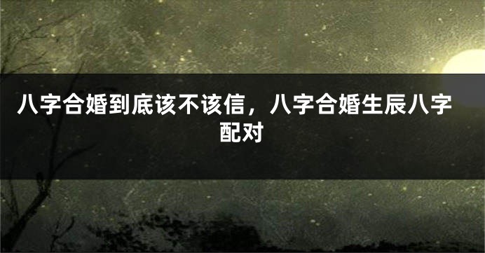 八字合婚到底该不该信，八字合婚生辰八字配对
