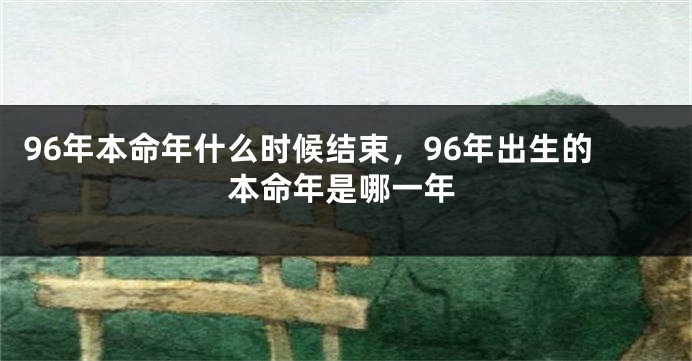 96年本命年什么时候结束，96年出生的本命年是哪一年