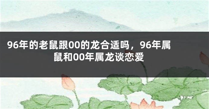 96年的老鼠跟00的龙合适吗，96年属鼠和00年属龙谈恋爱