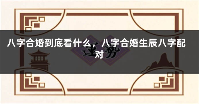八字合婚到底看什么，八字合婚生辰八字配对