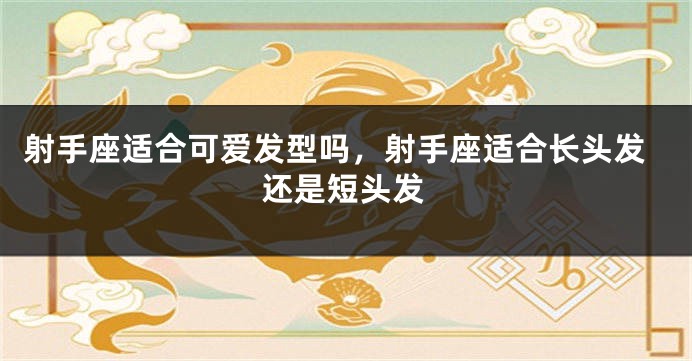 射手座适合可爱发型吗，射手座适合长头发还是短头发