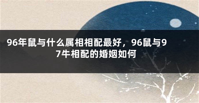 96年鼠与什么属相相配最好，96鼠与97牛相配的婚姻如何