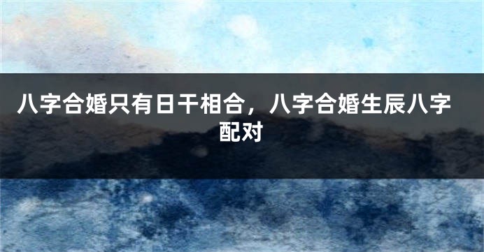八字合婚只有日干相合，八字合婚生辰八字配对