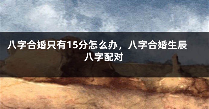 八字合婚只有15分怎么办，八字合婚生辰八字配对