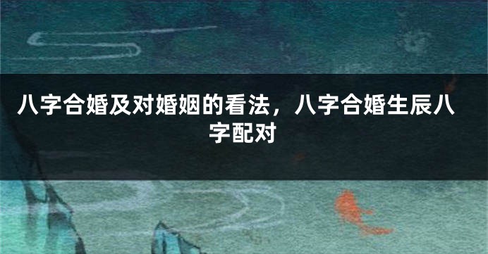 八字合婚及对婚姻的看法，八字合婚生辰八字配对