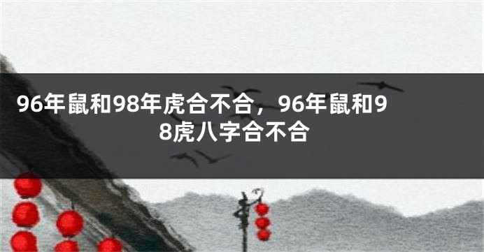 96年鼠和98年虎合不合，96年鼠和98虎八字合不合