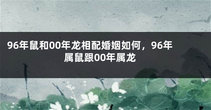 96年鼠和00年龙相配婚姻如何，96年属鼠跟00年属龙