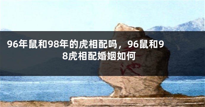 96年鼠和98年的虎相配吗，96鼠和98虎相配婚姻如何