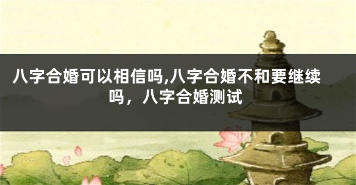 八字合婚可以相信吗,八字合婚不和要继续吗，八字合婚测试