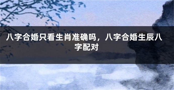 八字合婚只看生肖准确吗，八字合婚生辰八字配对