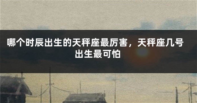 哪个时辰出生的天秤座最厉害，天秤座几号出生最可怕