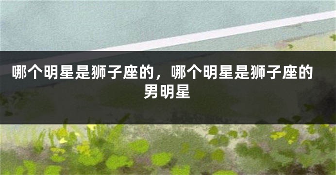 哪个明星是狮子座的，哪个明星是狮子座的男明星