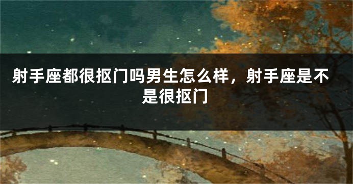射手座都很抠门吗男生怎么样，射手座是不是很抠门