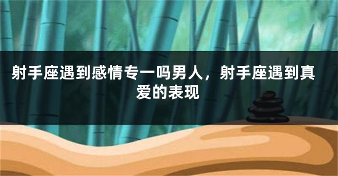 射手座遇到感情专一吗男人，射手座遇到真爱的表现