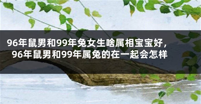 96年鼠男和99年兔女生啥属相宝宝好，96年鼠男和99年属兔的在一起会怎样