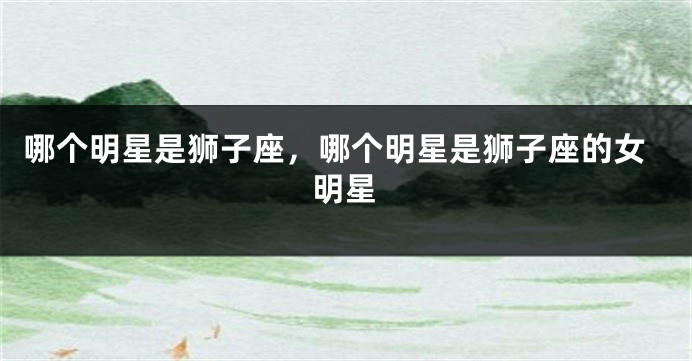 哪个明星是狮子座，哪个明星是狮子座的女明星