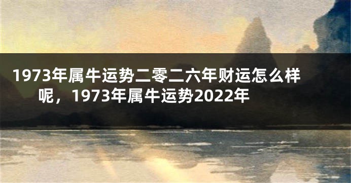 1973年属牛运势二零二六年财运怎么样呢，1973年属牛运势2022年