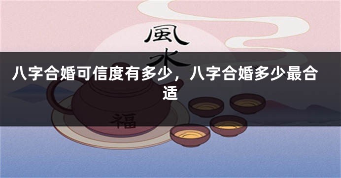 八字合婚可信度有多少，八字合婚多少最合适